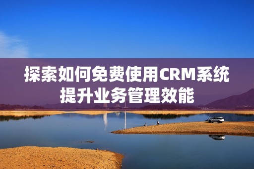 探索如何免费使用CRM系统提升业务管理效能