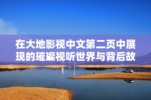在大地影视中文第二页中展现的璀璨视听世界与背后故事
