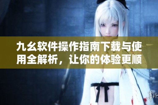 九幺软件操作指南下载与使用全解析，让你的体验更顺畅