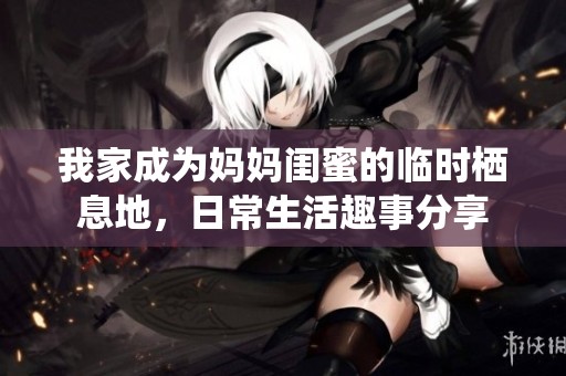 我家成为妈妈闺蜜的临时栖息地，日常生活趣事分享