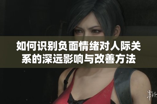 如何识别负面情绪对人际关系的深远影响与改善方法