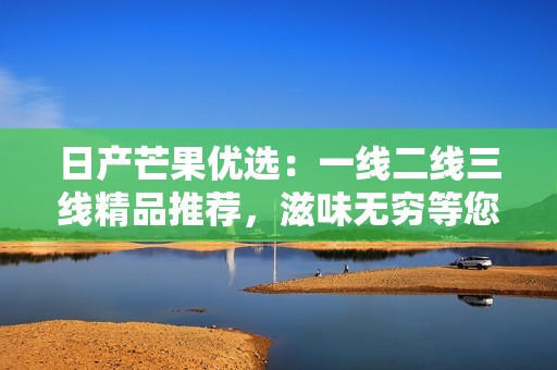 日产芒果优选：一线二线三线精品推荐，滋味无穷等您来尝