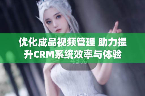 优化成品视频管理 助力提升CRM系统效率与体验