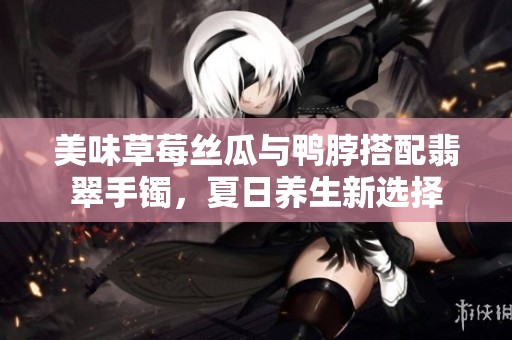 美味草莓丝瓜与鸭脖搭配翡翠手镯，夏日养生新选择