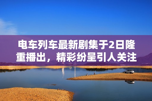 电车列车最新剧集于2日隆重播出，精彩纷呈引人关注