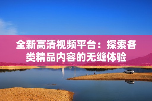全新高清视频平台：探索各类精品内容的无缝体验
