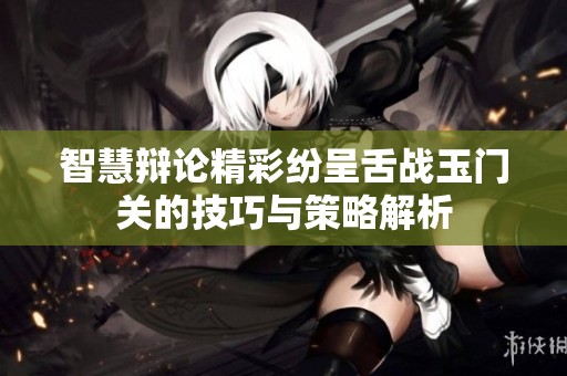 智慧辩论精彩纷呈舌战玉门关的技巧与策略解析