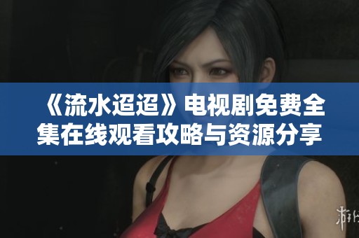 《流水迢迢》电视剧免费全集在线观看攻略与资源分享
