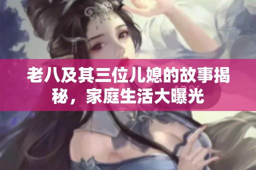 老八及其三位儿媳的故事揭秘，家庭生活大曝光