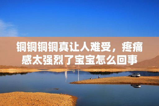 铜铜铜铜真让人难受，疼痛感太强烈了宝宝怎么回事