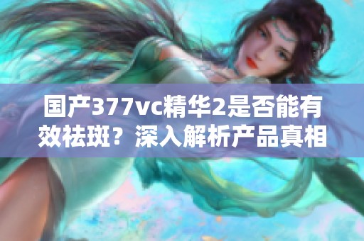 国产377vc精华2是否能有效祛斑？深入解析产品真相