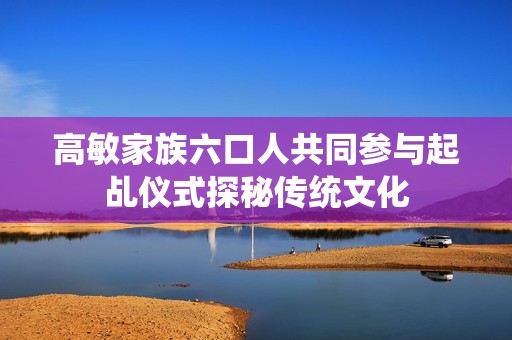 高敏家族六口人共同参与起乩仪式探秘传统文化