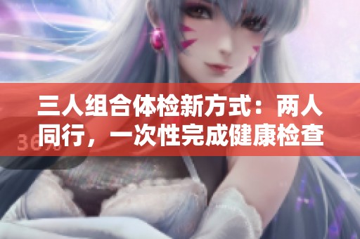 三人组合体检新方式：两人同行，一次性完成健康检查