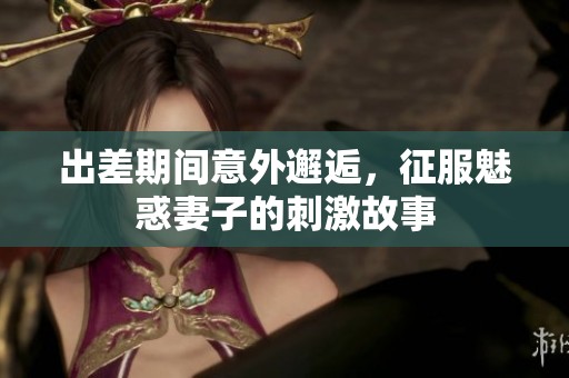 出差期间意外邂逅，征服魅惑妻子的刺激故事