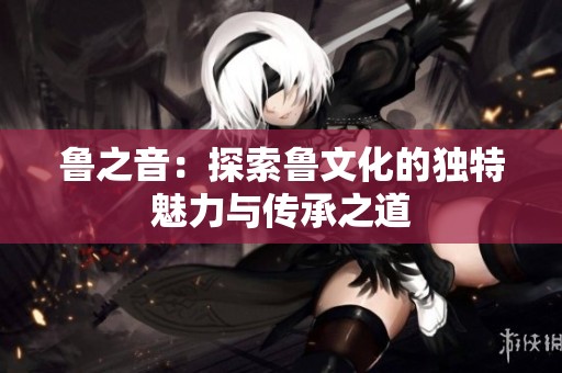 鲁之音：探索鲁文化的独特魅力与传承之道