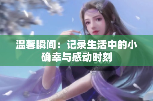 温馨瞬间：记录生活中的小确幸与感动时刻