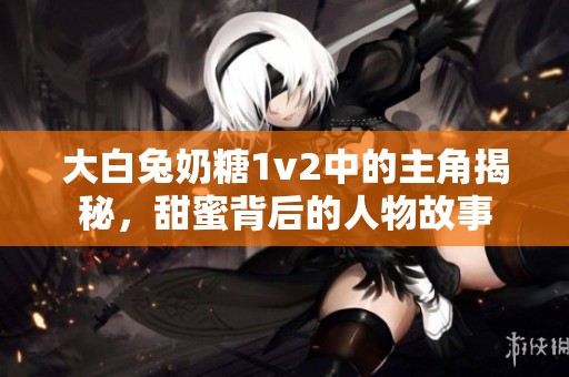 大白兔奶糖1v2中的主角揭秘，甜蜜背后的人物故事