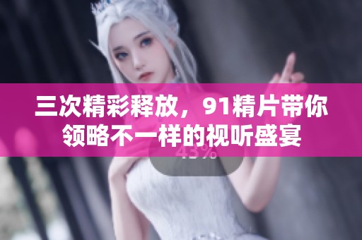 三次精彩释放，91精片带你领略不一样的视听盛宴