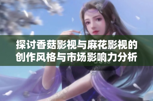 探讨香菇影视与麻花影视的创作风格与市场影响力分析
