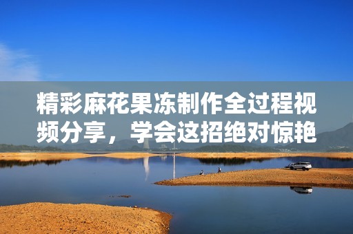 精彩麻花果冻制作全过程视频分享，学会这招绝对惊艳！
