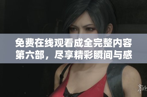 免费在线观看成全完整内容第六部，尽享精彩瞬间与感动故事
