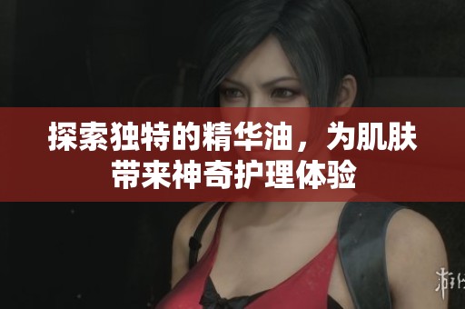 探索独特的精华油，为肌肤带来神奇护理体验