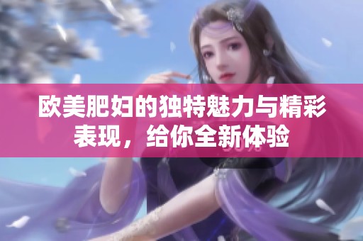 欧美肥妇的独特魅力与精彩表现，给你全新体验