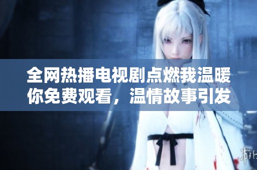 全网热播电视剧点燃我温暖你免费观看，温情故事引发共鸣