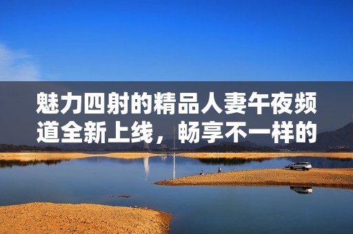 魅力四射的精品人妻午夜频道全新上线，畅享不一样的精彩体验