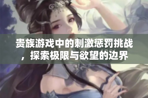 贵族游戏中的刺激惩罚挑战，探索极限与欲望的边界