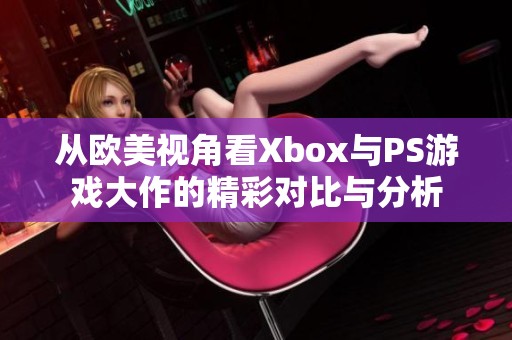 从欧美视角看Xbox与PS游戏大作的精彩对比与分析