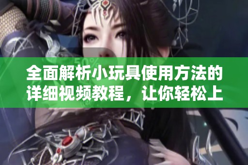 全面解析小玩具使用方法的详细视频教程，让你轻松上手