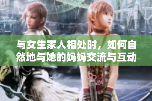 与女生家人相处时，如何自然地与她的妈妈交流与互动