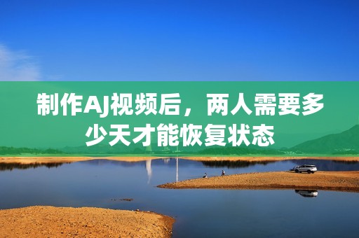 制作AJ视频后，两人需要多少天才能恢复状态