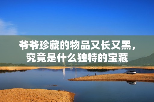 爷爷珍藏的物品又长又黑，究竟是什么独特的宝藏