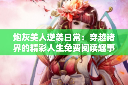 炮灰美人逆袭日常：穿越诸界的精彩人生免费阅读趣事分享