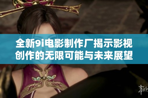 全新9i电影制作厂揭示影视创作的无限可能与未来展望