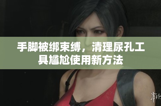 手脚被绑束缚，清理尿孔工具尴尬使用新方法