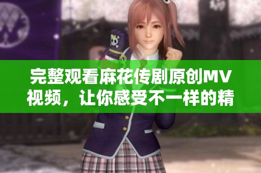 完整观看麻花传剧原创MV视频，让你感受不一样的精彩表演