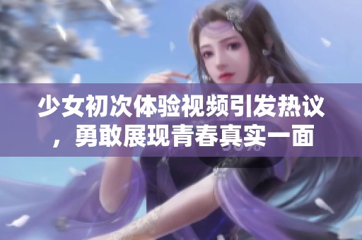 少女初次体验视频引发热议，勇敢展现青春真实一面