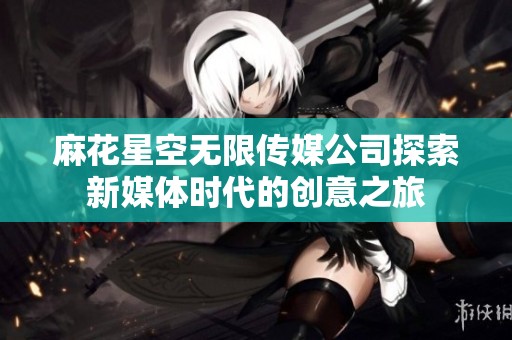 麻花星空无限传媒公司探索新媒体时代的创意之旅