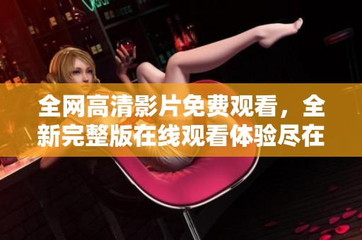 全网高清影片免费观看，全新完整版在线观看体验尽在此处
