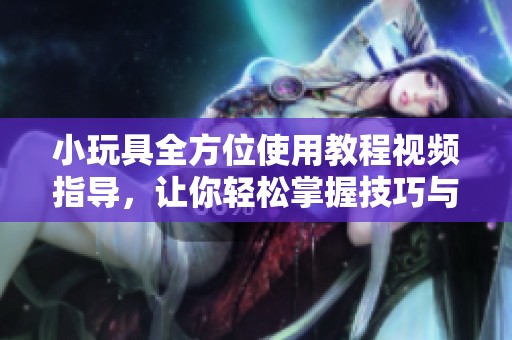 小玩具全方位使用教程视频指导，让你轻松掌握技巧与乐趣