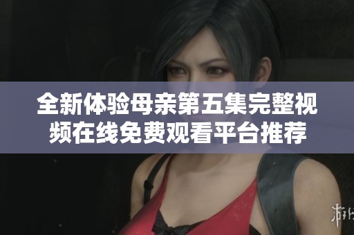 全新体验母亲第五集完整视频在线免费观看平台推荐