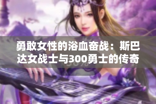 勇敢女性的浴血奋战：斯巴达女战士与300勇士的传奇故事