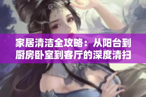 家居清洁全攻略：从阳台到厨房卧室到客厅的深度清扫秘籍