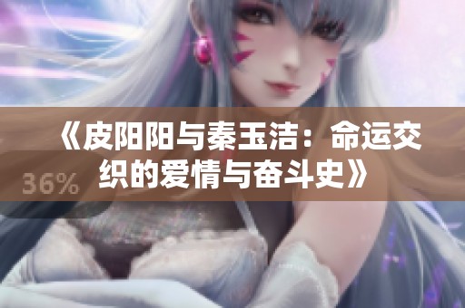 《皮阳阳与秦玉洁：命运交织的爱情与奋斗史》