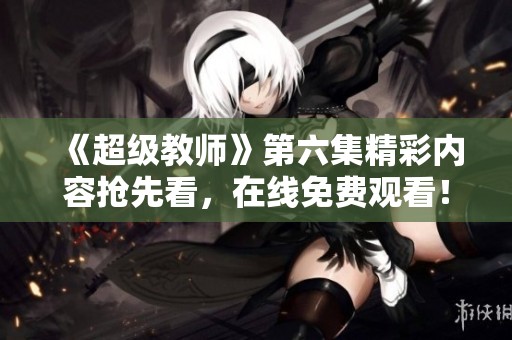 《超级教师》第六集精彩内容抢先看，在线免费观看！