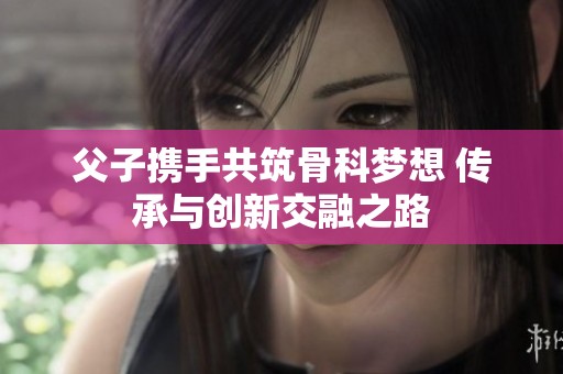 父子携手共筑骨科梦想 传承与创新交融之路