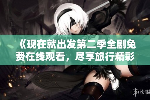 《现在就出发第二季全剧免费在线观看，尽享旅行精彩瞬间》
